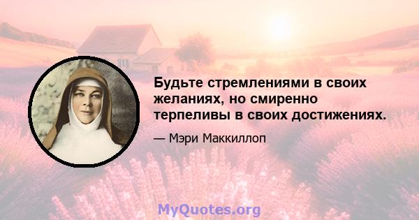 Будьте стремлениями в своих желаниях, но смиренно терпеливы в своих достижениях.