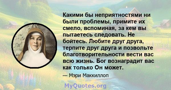 Какими бы неприятностями ни были проблемы, примите их смело, вспоминая, за кем вы пытаетесь следовать. Не бойтесь. Любите друг друга, терпите друг друга и позвольте благотворительности вести вас всю жизнь. Бог