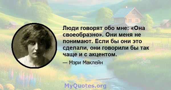 Люди говорят обо мне: «Она своеобразно». Они меня не понимают. Если бы они это сделали, они говорили бы так чаще и с акцентом.