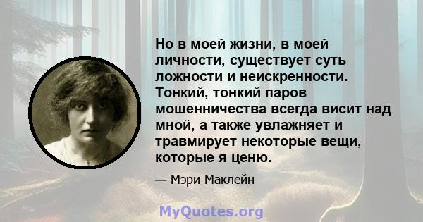 Но в моей жизни, в моей личности, существует суть ложности и неискренности. Тонкий, тонкий паров мошенничества всегда висит над мной, а также увлажняет и травмирует некоторые вещи, которые я ценю.