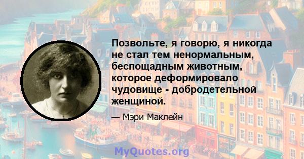 Позвольте, я говорю, я никогда не стал тем ненормальным, беспощадным животным, которое деформировало чудовище - добродетельной женщиной.