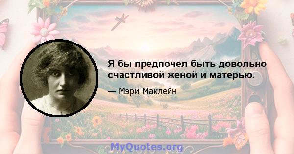 Я бы предпочел быть довольно счастливой женой и матерью.