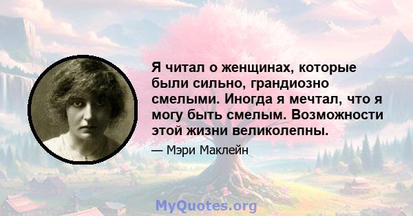 Я читал о женщинах, которые были сильно, грандиозно смелыми. Иногда я мечтал, что я могу быть смелым. Возможности этой жизни великолепны.