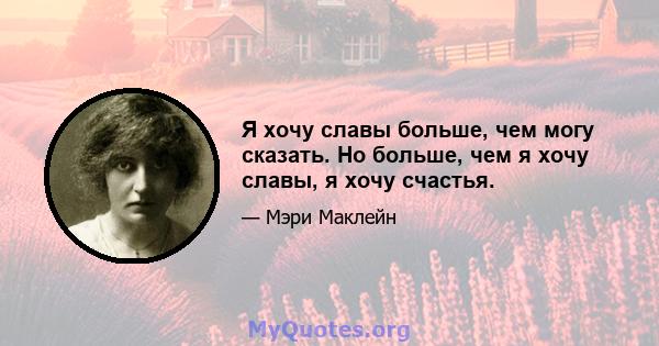 Я хочу славы больше, чем могу сказать. Но больше, чем я хочу славы, я хочу счастья.