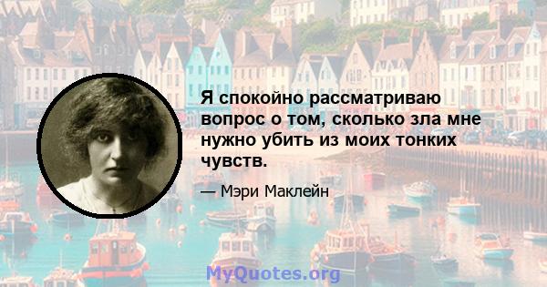 Я спокойно рассматриваю вопрос о том, сколько зла мне нужно убить из моих тонких чувств.