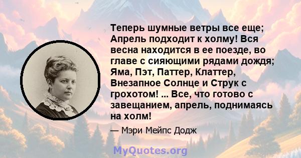 Теперь шумные ветры все еще; Апрель подходит к холму! Вся весна находится в ее поезде, во главе с сияющими рядами дождя; Яма, Пэт, Паттер, Клаттер, Внезапное Солнце и Струк с грохотом! ... Все, что готово с завещанием,