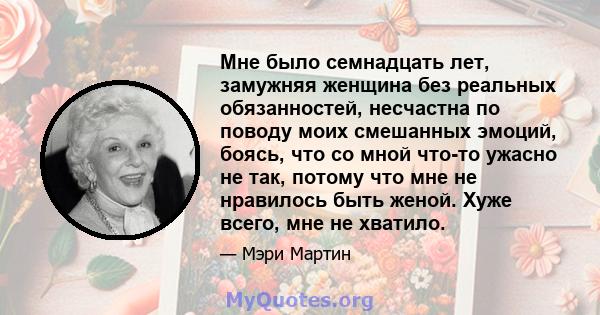 Мне было семнадцать лет, замужняя женщина без реальных обязанностей, несчастна по поводу моих смешанных эмоций, боясь, что со мной что-то ужасно не так, потому что мне не нравилось быть женой. Хуже всего, мне не хватило.