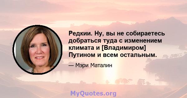 Редкии. Ну, вы не собираетесь добраться туда с изменением климата и [Владимиром] Путином и всем остальным.