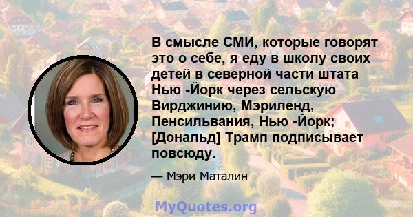 В смысле СМИ, которые говорят это о себе, я еду в школу своих детей в северной части штата Нью -Йорк через сельскую Вирджинию, Мэриленд, Пенсильвания, Нью -Йорк; [Дональд] Трамп подписывает повсюду.