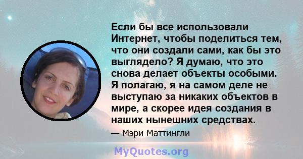 Если бы все использовали Интернет, чтобы поделиться тем, что они создали сами, как бы это выглядело? Я думаю, что это снова делает объекты особыми. Я полагаю, я на самом деле не выступаю за никаких объектов в мире, а