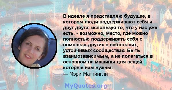 В идеале я представляю будущее, в котором люди поддерживают себя и друг друга, используя то, что у нас уже есть, - возможно, место, где можно полностью поддерживать себя с помощью других в небольших, устойчивых