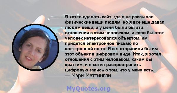 Я хотел сделать сайт, где я не рассылал физические вещи людям, но я все еще давал людям вещи, и у меня были бы эти отношения с этим человеком, и если бы этот человек интересовался объектом, им придется электронное