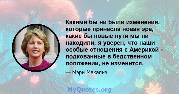 Какими бы ни были изменения, которые принесла новая эра, какие бы новые пути мы ни находили, я уверен, что наши особые отношения с Америкой - подкованные в бедственном положении, не изменится.