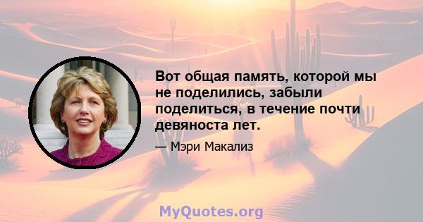 Вот общая память, которой мы не поделились, забыли поделиться, в течение почти девяноста лет.