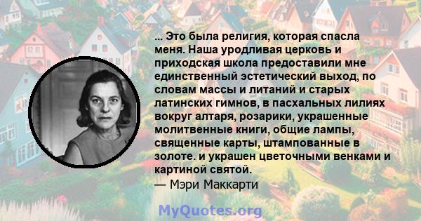 ... Это была религия, которая спасла меня. Наша уродливая церковь и приходская школа предоставили мне единственный эстетический выход, по словам массы и литаний и старых латинских гимнов, в пасхальных лилиях вокруг