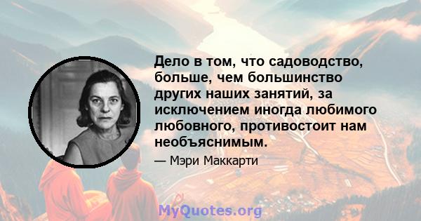 Дело в том, что садоводство, больше, чем большинство других наших занятий, за исключением иногда любимого любовного, противостоит нам необъяснимым.