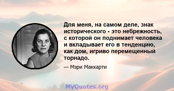 Для меня, на самом деле, знак исторического - это небрежность, с которой он поднимает человека и вкладывает его в тенденцию, как дом, игриво перемещенный торнадо.