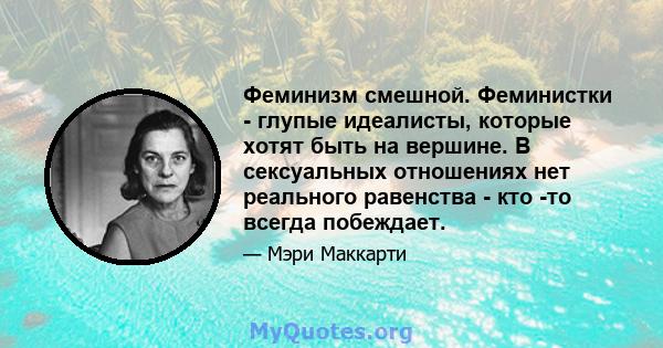 Феминизм смешной. Феминистки - глупые идеалисты, которые хотят быть на вершине. В сексуальных отношениях нет реального равенства - кто -то всегда побеждает.