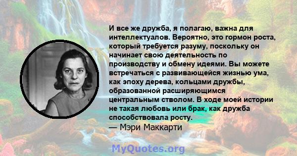 И все же дружба, я полагаю, важна для интеллектуалов. Вероятно, это гормон роста, который требуется разуму, поскольку он начинает свою деятельность по производству и обмену идеями. Вы можете встречаться с развивающейся