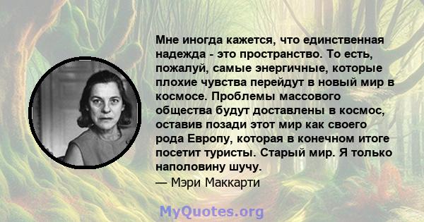 Мне иногда кажется, что единственная надежда - это пространство. То есть, пожалуй, самые энергичные, которые плохие чувства перейдут в новый мир в космосе. Проблемы массового общества будут доставлены в космос, оставив