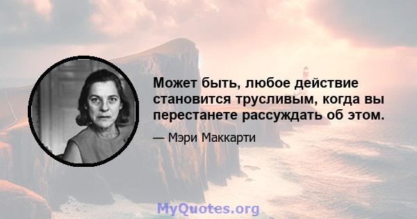 Может быть, любое действие становится трусливым, когда вы перестанете рассуждать об этом.