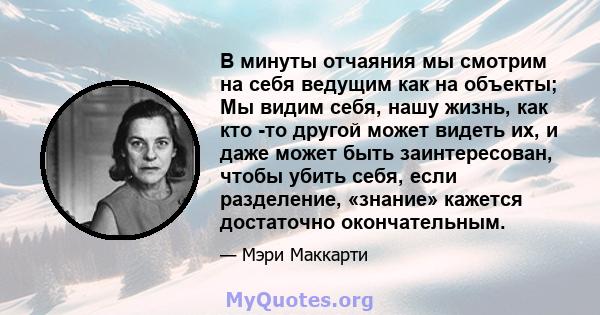 В минуты отчаяния мы смотрим на себя ведущим как на объекты; Мы видим себя, нашу жизнь, как кто -то другой может видеть их, и даже может быть заинтересован, чтобы убить себя, если разделение, «знание» кажется достаточно 