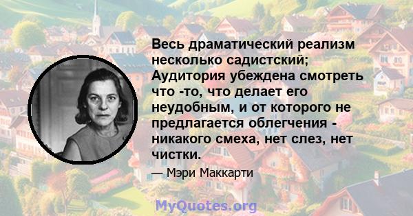 Весь драматический реализм несколько садистский; Аудитория убеждена смотреть что -то, что делает его неудобным, и от которого не предлагается облегчения - никакого смеха, нет слез, нет чистки.