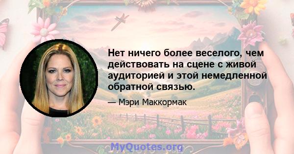 Нет ничего более веселого, чем действовать на сцене с живой аудиторией и этой немедленной обратной связью.