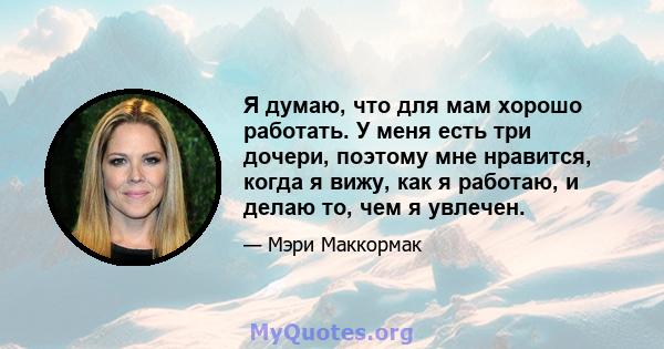 Я думаю, что для мам хорошо работать. У меня есть три дочери, поэтому мне нравится, когда я вижу, как я работаю, и делаю то, чем я увлечен.