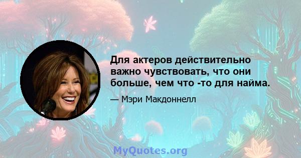 Для актеров действительно важно чувствовать, что они больше, чем что -то для найма.