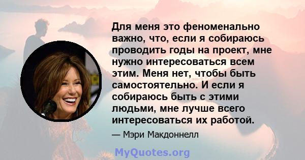 Для меня это феноменально важно, что, если я собираюсь проводить годы на проект, мне нужно интересоваться всем этим. Меня нет, чтобы быть самостоятельно. И если я собираюсь быть с этими людьми, мне лучше всего