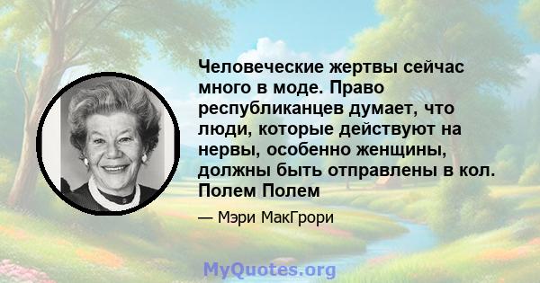 Человеческие жертвы сейчас много в моде. Право республиканцев думает, что люди, которые действуют на нервы, особенно женщины, должны быть отправлены в кол. Полем Полем