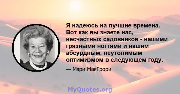 Я надеюсь на лучшие времена. Вот как вы знаете нас, несчастных садовников - нашими грязными ногтями и нашим абсурдным, неутолимым оптимизмом в следующем году.