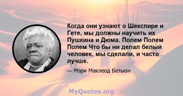 Когда они узнают о Шекспире и Гете, мы должны научить их Пушкина и Дюма. Полем Полем Полем Что бы ни делал белый человек, мы сделали, и часто лучше.