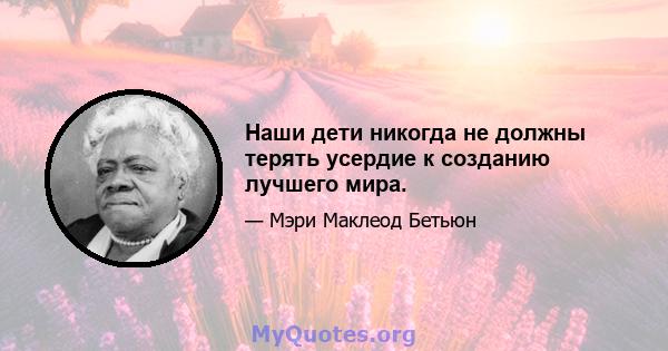 Наши дети никогда не должны терять усердие к созданию лучшего мира.