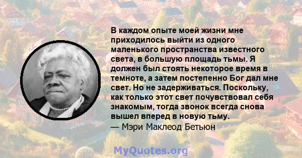 В каждом опыте моей жизни мне приходилось выйти из одного маленького пространства известного света, в большую площадь тьмы. Я должен был стоять некоторое время в темноте, а затем постепенно Бог дал мне свет. Но не