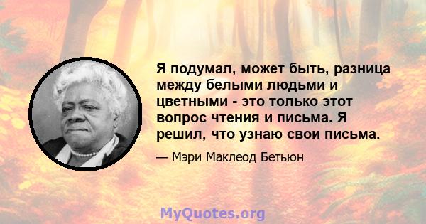 Я подумал, может быть, разница между белыми людьми и цветными - это только этот вопрос чтения и письма. Я решил, что узнаю свои письма.