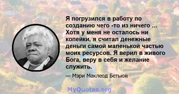 Я погрузился в работу по созданию чего -то из ничего ... Хотя у меня не осталось ни копейки, я считал денежные деньги самой маленькой частью моих ресурсов. Я верил в живого Бога, веру в себя и желание служить.