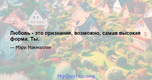 Любовь - это признание, возможно, самая высокая форма. Ты.