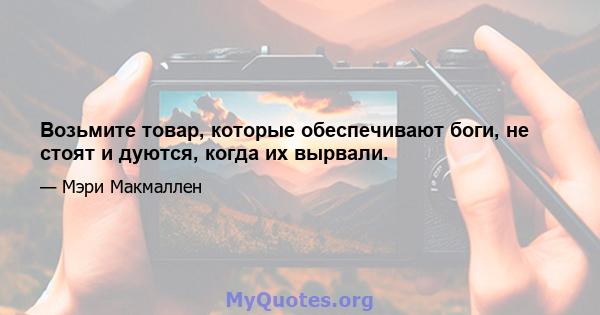 Возьмите товар, которые обеспечивают боги, не стоят и дуются, когда их вырвали.