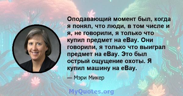 Оподавающий момент был, когда я понял, что люди, в том числе и я, не говорили, я только что купил предмет на eBay. Они говорили, я только что выиграл предмет на eBay. Это был острый ощущение охоты. Я купил машину на