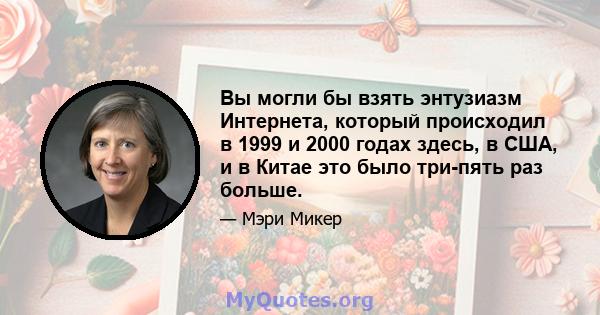 Вы могли бы взять энтузиазм Интернета, который происходил в 1999 и 2000 годах здесь, в США, и в Китае это было три-пять раз больше.