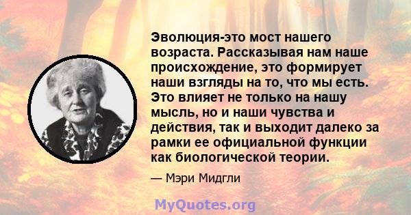 Эволюция-это мост нашего возраста. Рассказывая нам наше происхождение, это формирует наши взгляды на то, что мы есть. Это влияет не только на нашу мысль, но и наши чувства и действия, так и выходит далеко за рамки ее