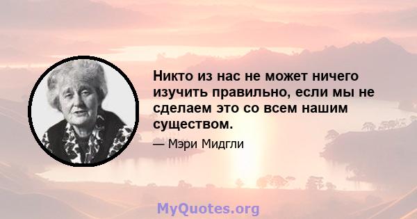 Никто из нас не может ничего изучить правильно, если мы не сделаем это со всем нашим существом.