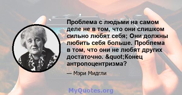 Проблема с людьми на самом деле не в том, что они слишком сильно любят себя; Они должны любить себя больше. Проблема в том, что они не любят других достаточно. "Конец антропоцентризма?