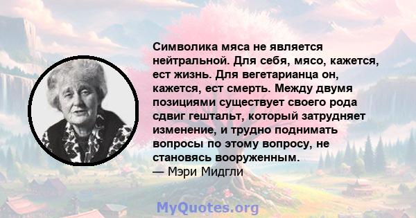 Символика мяса не является нейтральной. Для себя, мясо, кажется, ест жизнь. Для вегетарианца он, кажется, ест смерть. Между двумя позициями существует своего рода сдвиг гештальт, который затрудняет изменение, и трудно