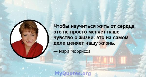 Чтобы научиться жить от сердца, это не просто меняет наше чувство о жизни, это на самом деле меняет нашу жизнь.