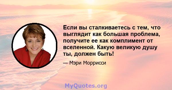 Если вы сталкиваетесь с тем, что выглядит как большая проблема, получите ее как комплимент от вселенной. Какую великую душу ты, должен быть!