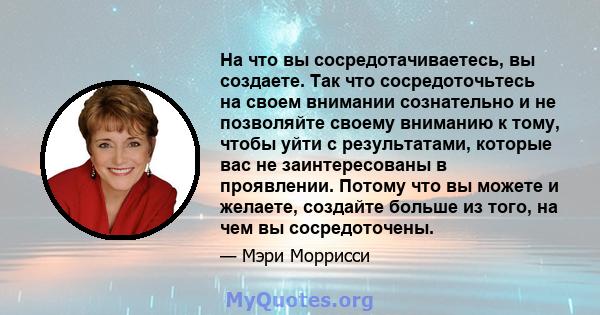 На что вы сосредотачиваетесь, вы создаете. Так что сосредоточьтесь на своем внимании сознательно и не позволяйте своему вниманию к тому, чтобы уйти с результатами, которые вас не заинтересованы в проявлении. Потому что