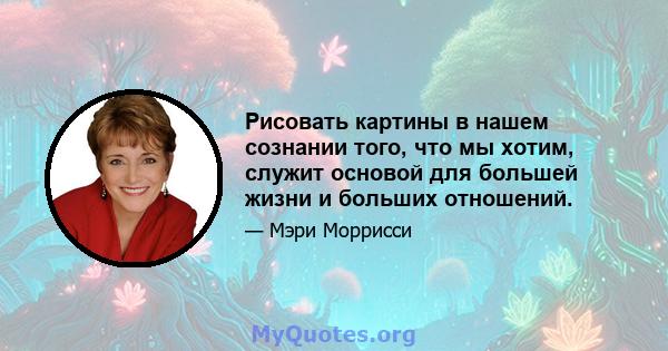 Рисовать картины в нашем сознании того, что мы хотим, служит основой для большей жизни и больших отношений.